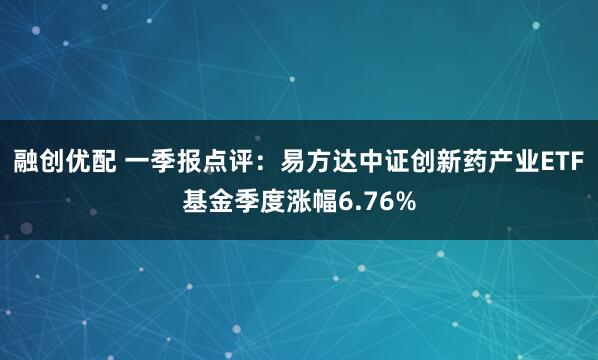 融创优配 一季报点评：易方达中证创新药产业ETF基金季度涨幅6.76%