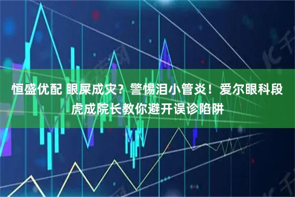 恒盛优配 眼屎成灾？警惕泪小管炎！爱尔眼科段虎成院长教你避开误诊陷阱