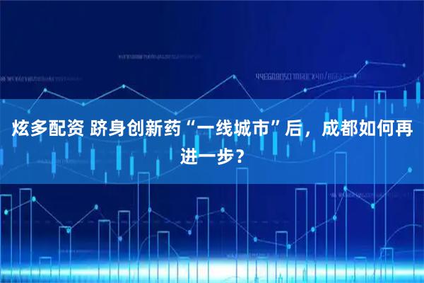 炫多配资 跻身创新药“一线城市”后，成都如何再进一步？