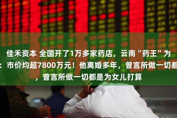 佳禾资本 全国开了1万多家药店，云南“药王”为两女儿分股份：市价均超7800万元！他离婚多年，曾言所做一切都是为女儿打算