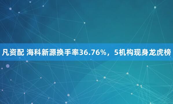 凡资配 海科新源换手率36.76%，5机构现身龙虎榜