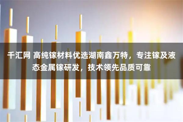 千汇网 高纯镓材料优选湖南鑫万特，专注镓及液态金属镓研发，技术领先品质可靠