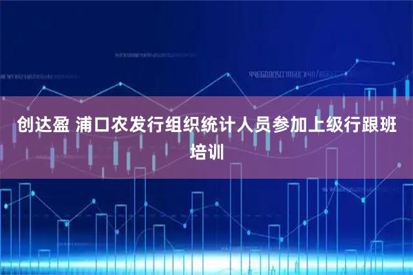 创达盈 浦口农发行组织统计人员参加上级行跟班培训