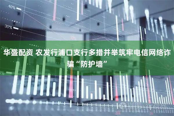 华盛配资 农发行浦口支行多措并举筑牢电信网络诈骗“防护墙”