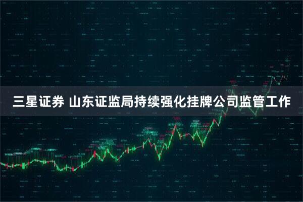 三星证券 山东证监局持续强化挂牌公司监管工作