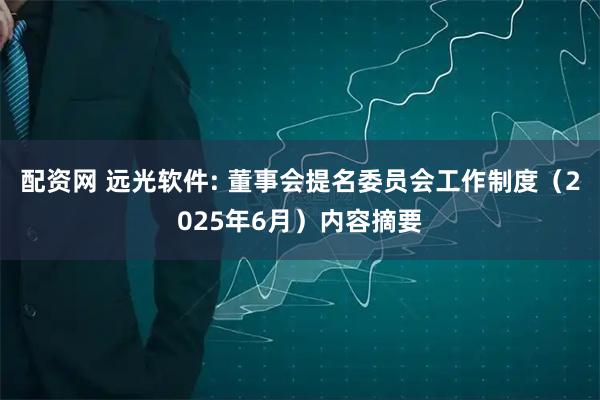 配资网 远光软件: 董事会提名委员会工作制度（2025年6月）内容摘要