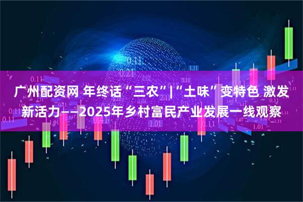 广州配资网 年终话“三农”|“土味”变特色 激发新活力——2025年乡村富民产业发展一线观察