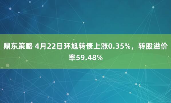 鼎东策略 4月22日环旭转债上涨0.35%，转股溢价率59.48%