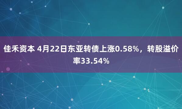 佳禾资本 4月22日东亚转债上涨0.58%，转股溢价率33.54%
