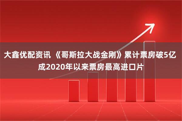 大鑫优配资讯 《哥斯拉大战金刚》累计票房破5亿 成2020年以来票房最高进口片
