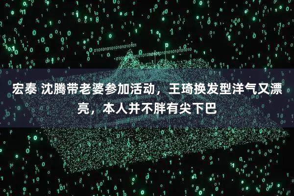 宏泰 沈腾带老婆参加活动，王琦换发型洋气又漂亮，本人并不胖有尖下巴