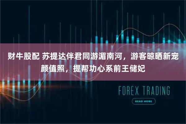 财牛股配 苏提达伴君同游湄南河，游客晾晒新宠颜值照，提帮功心系前王储妃