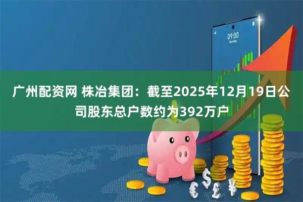 广州配资网 株冶集团：截至2025年12月19日公司股东总户数约为392万户