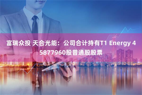 富瑞众投 天合光能：公司合计持有T1 Energy 45877960股普通股股票