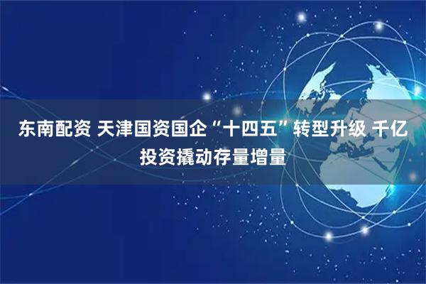 东南配资 天津国资国企“十四五”转型升级 千亿投资撬动存量增量