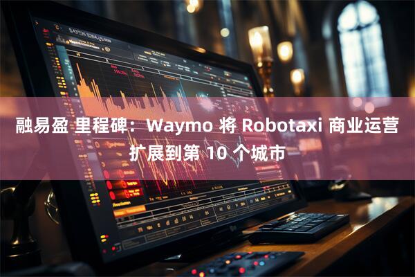 融易盈 里程碑:Waymo 将 Robotaxi 商业运营扩展到第 10 个城市