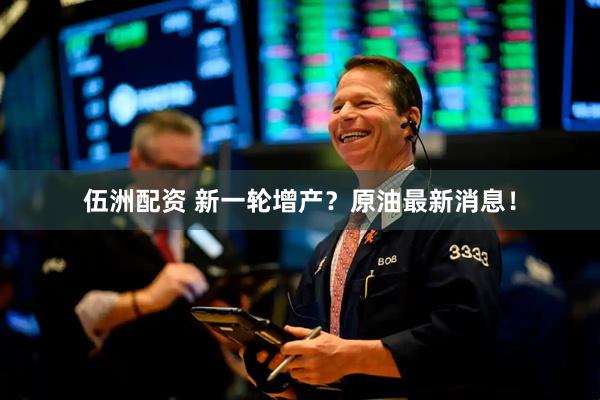 伍洲配资 新一轮增产？原油最新消息！